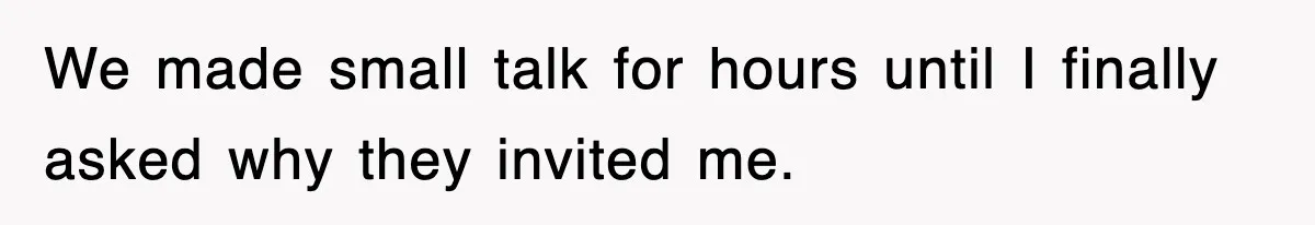 We made small talk for hours until I finally asked why they invited me.
