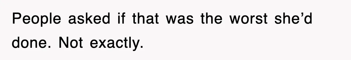 People asked if that was the worst she’d done. Not exactly.