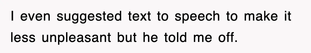 I even suggested text to speech to make it less unpleasant but he told me off.