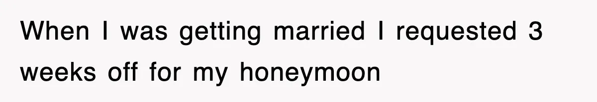 When I was getting married I requested 3 weeks off for my honeymoon