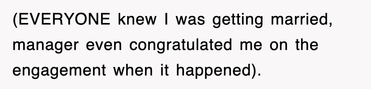 (EVERYONE knew I was getting married, manager even congratulated me on the engagement when it happened).