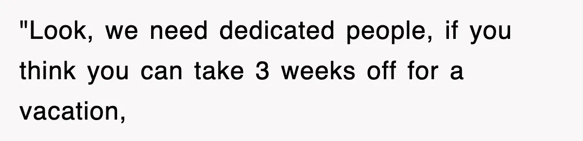 "Look, we need dedicated people, if you think you can take 3 weeks off for a vacation,
