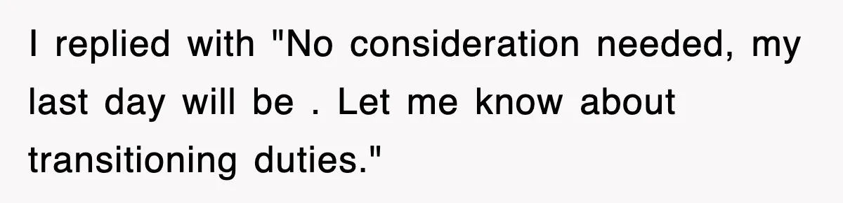 I replied with "No consideration needed, my last day will be . Let me know about transitioning duties."