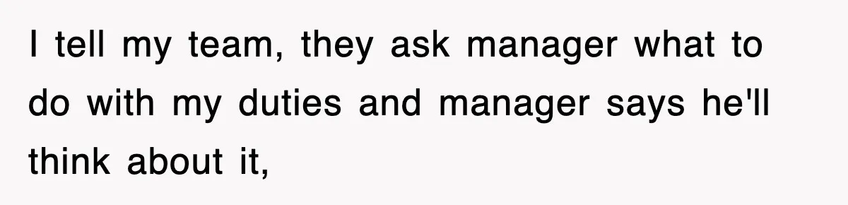I tell my team, they ask manager what to do with my duties and manager says he'll think about it,