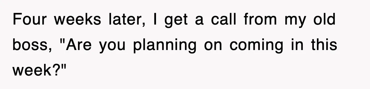 Four weeks later, I get a call from my old boss, "Are you planning on coming in this week?"