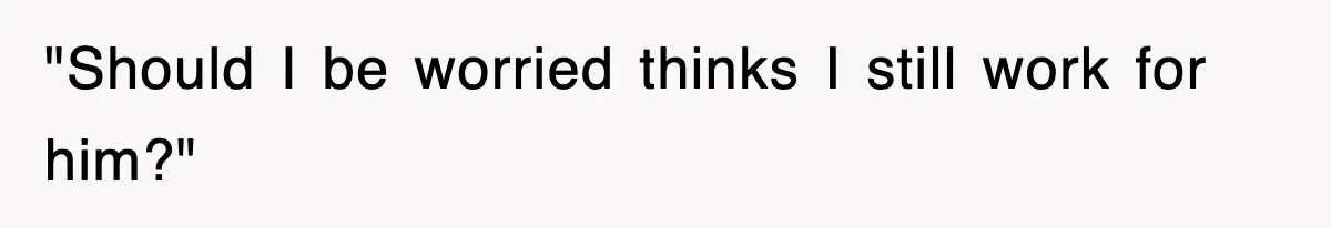 "Should I be worried thinks I still work for him?"
