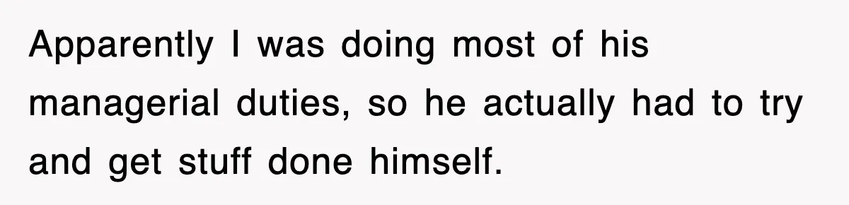 Apparently I was doing most of his managerial duties, so he actually had to try and get stuff done himself.