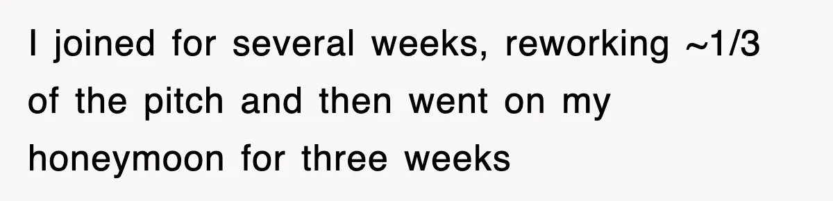 I joined for several weeks, reworking ~1/3 of the pitch and then went on my honeymoon for three weeks