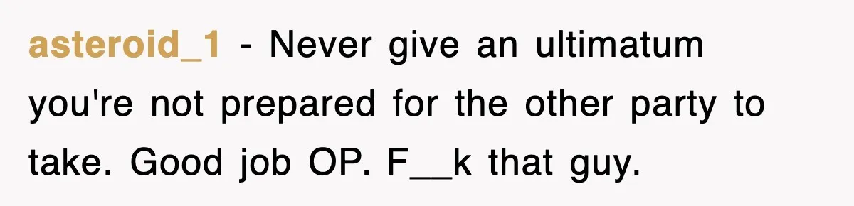 asteroid_1 − Never give an ultimatum you're not prepared for the other party to take. Good job OP. F__k that guy.