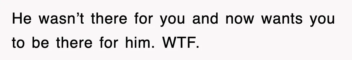 He wasn’t there for you and now wants you to be there for him. WTF.