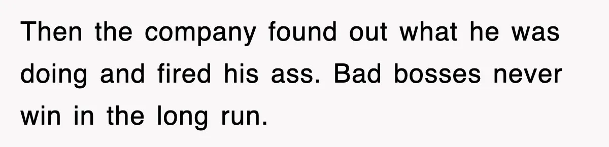 Then the company found out what he was doing and fired his ass. Bad bosses never win in the long run.