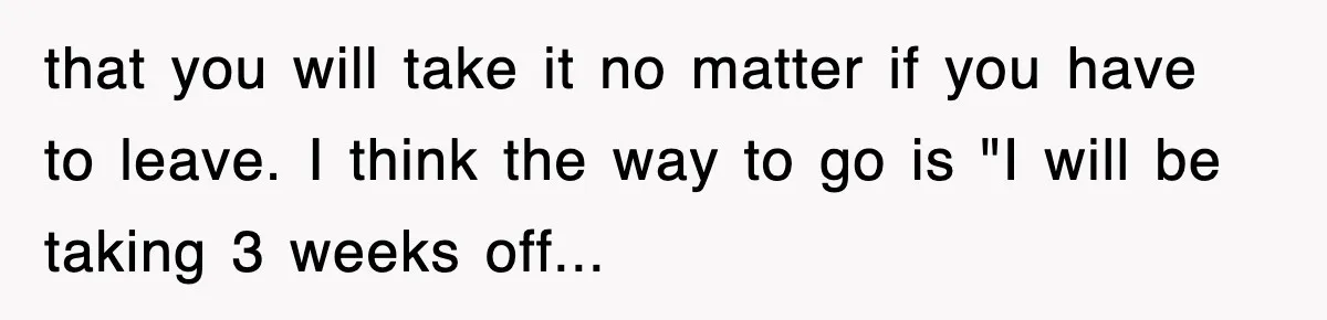 that you will take it no matter if you have to leave. I think the way to go is "I will be taking 3 weeks off...