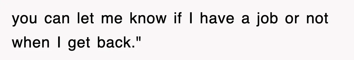 you can let me know if I have a job or not when I get back."