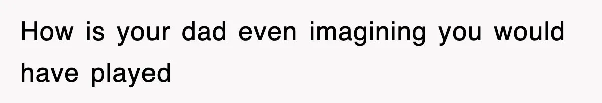 How is your dad even imagining you would have played