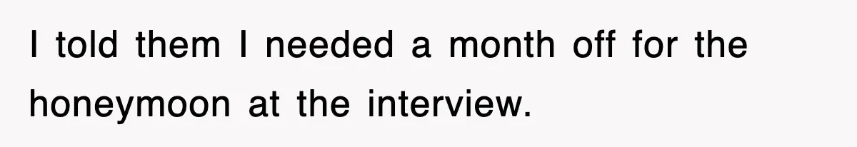 I told them I needed a month off for the honeymoon at the interview.