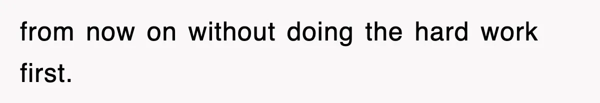 from now on without doing the hard work first.
