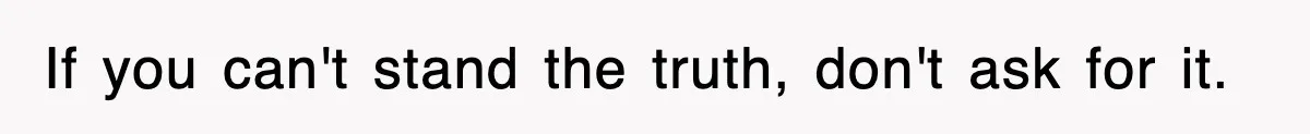 If you can't stand the truth, don't ask for it.