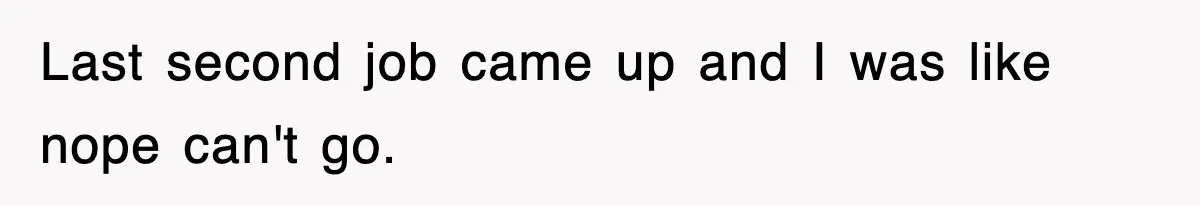 Last second job came up and I was like nope can't go.