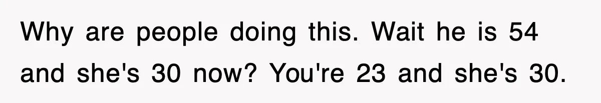 Why are people doing this. Wait he is 54 and she's 30 now? You're 23 and she's 30.