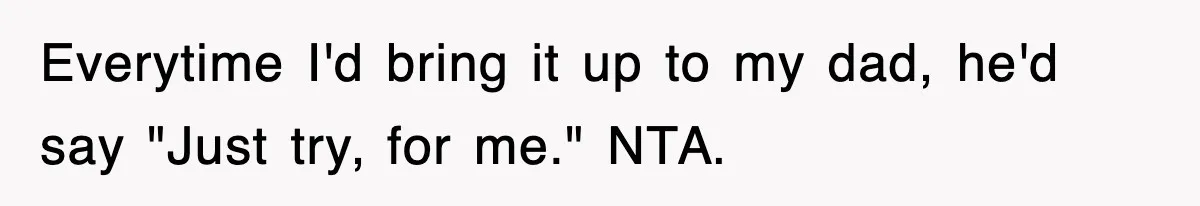 Everytime I'd bring it up to my dad, he'd say "Just try, for me." NTA.