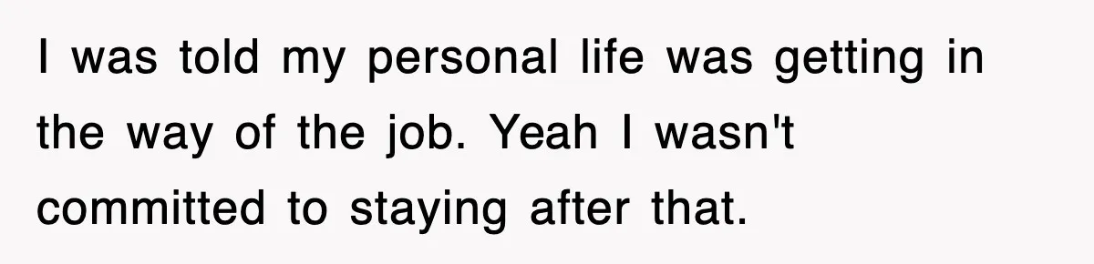 I was told my personal life was getting in the way of the job. Yeah I wasn't committed to staying after that.