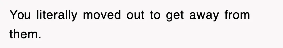 You literally moved out to get away from them.