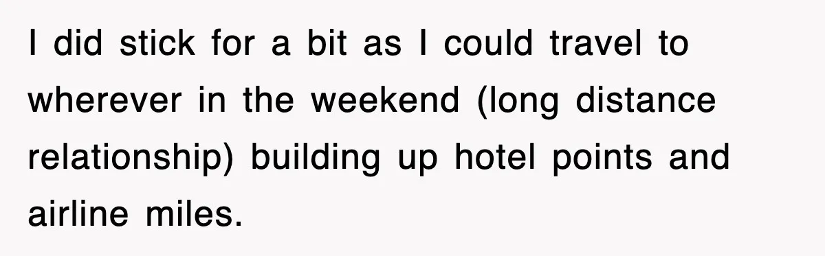 I did stick for a bit as I could travel to wherever in the weekend (long distance relationship) building up hotel points and airline miles.