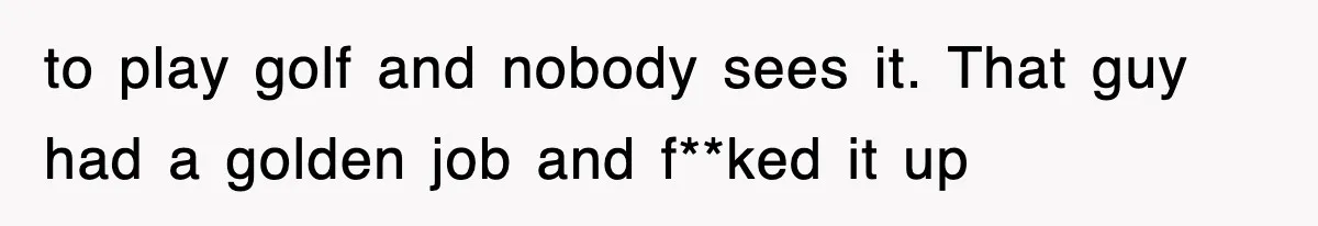 to play golf and nobody sees it. That guy had a golden job and f**ked it up