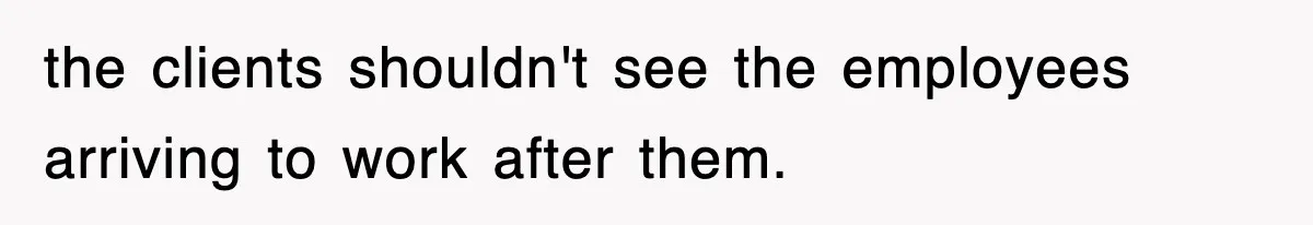 the clients shouldn't see the employees arriving to work after them.