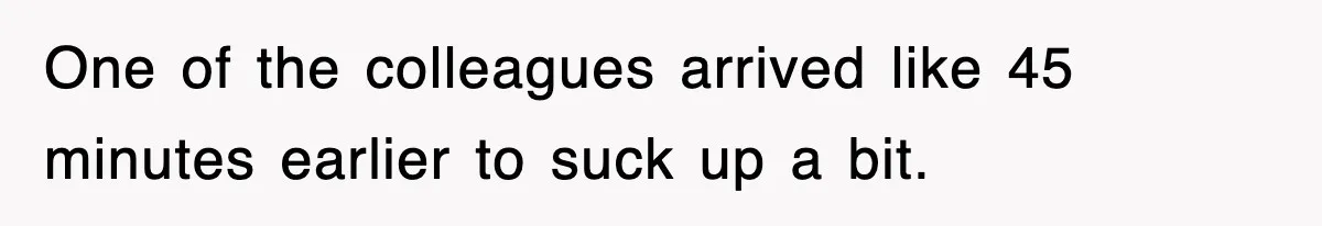 One of the colleagues arrived like 45 minutes earlier to suck up a bit.