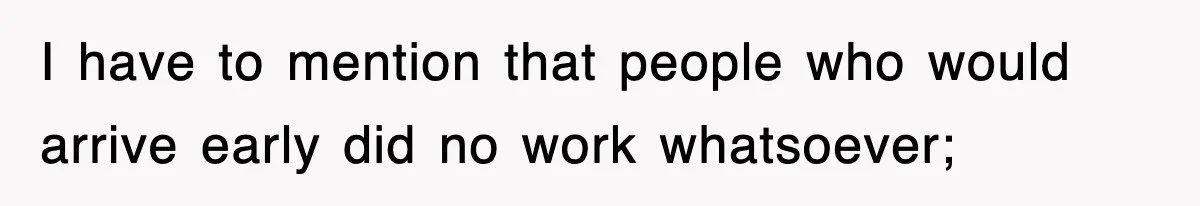 I have to mention that people who would arrive early did no work whatsoever;