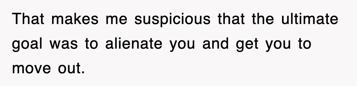 That makes me suspicious that the ultimate goal was to alienate you and get you to move out.