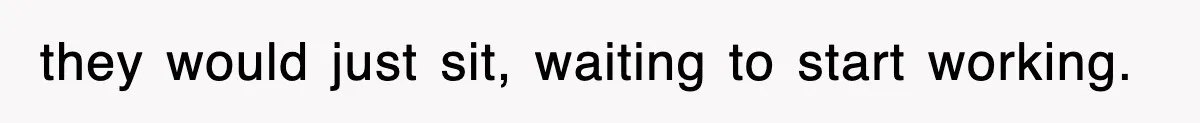 they would just sit, waiting to start working.