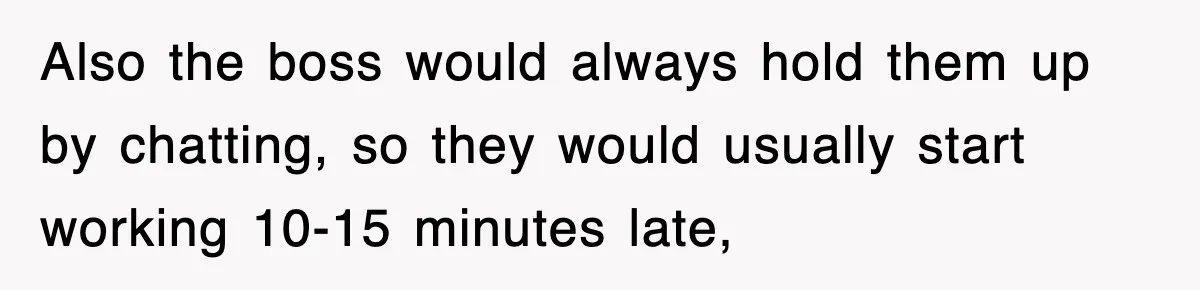 Also the boss would always hold them up by chatting, so they would usually start working 10-15 minutes late,
