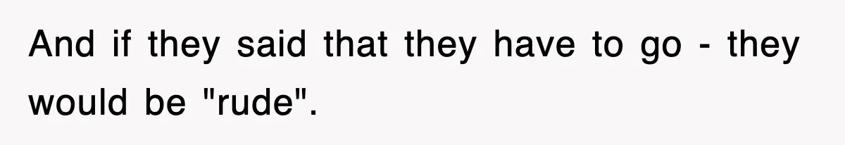 And if they said that they have to go - they would be "rude".
