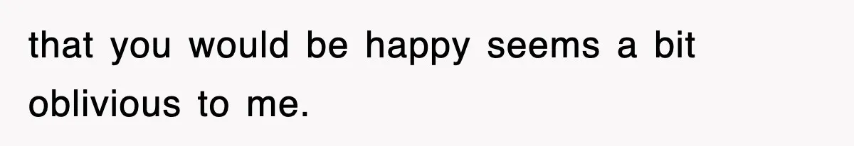 that you would be happy seems a bit oblivious to me.