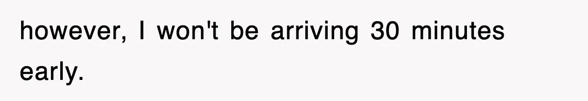 however, I won't be arriving 30 minutes early.