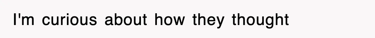 I'm curious about how they thought