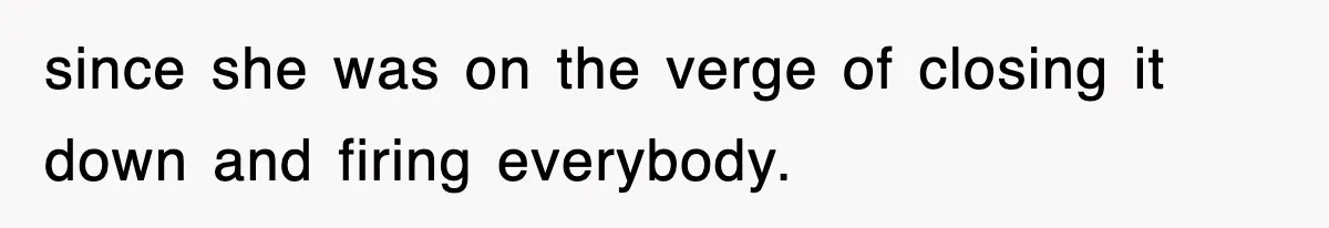 since she was on the verge of closing it down and firing everybody.