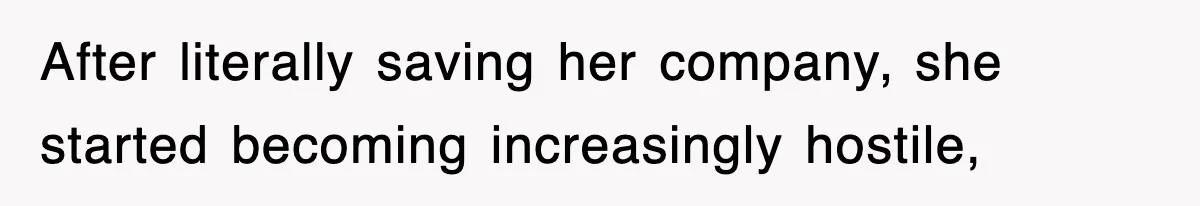 After literally saving her company, she started becoming increasingly hostile,