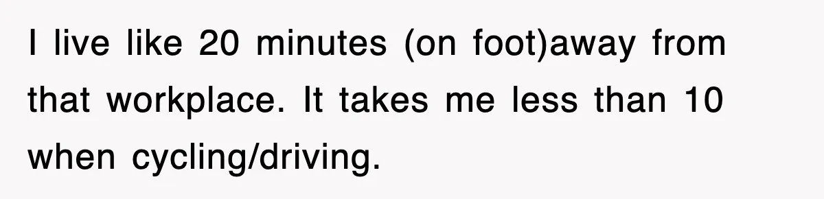I live like 20 minutes (on foot)away from that workplace. It takes me less than 10 when cycling/driving.
