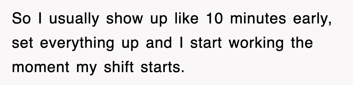 So I usually show up like 10 minutes early, set everything up and I start working the moment my shift starts.