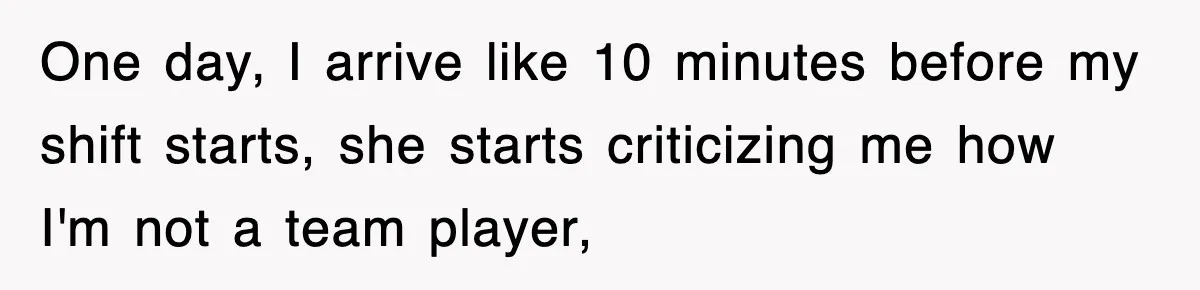 One day, I arrive like 10 minutes before my shift starts, she starts criticizing me how I'm not a team player,