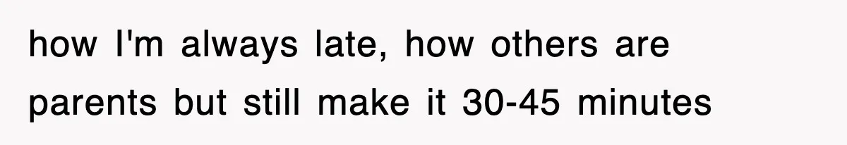 how I'm always late, how others are parents but still make it 30-45 minutes