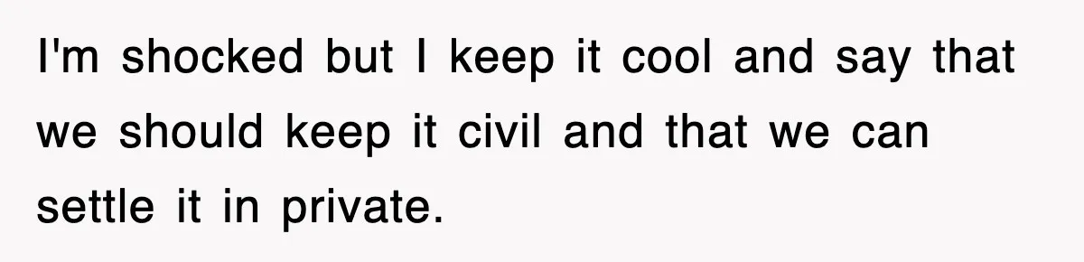 I'm shocked but I keep it cool and say that we should keep it civil and that we can settle it in private.