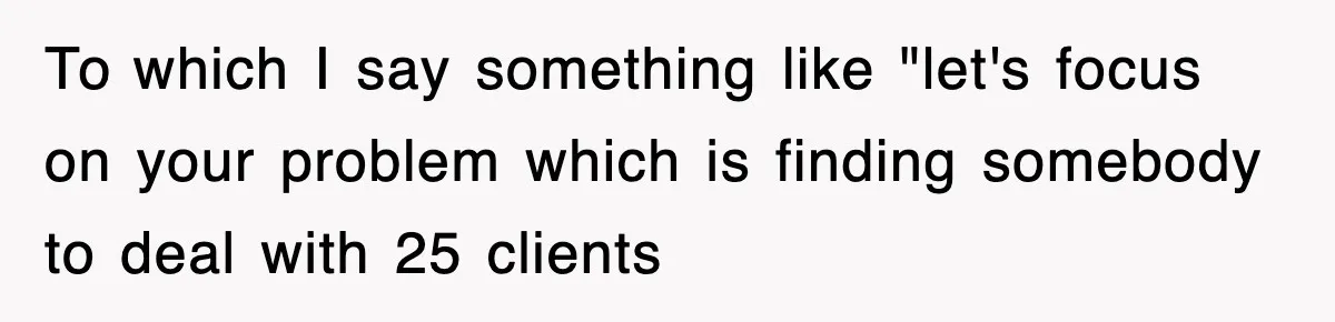 To which I say something like "let's focus on your problem which is finding somebody to deal with 25 clients
