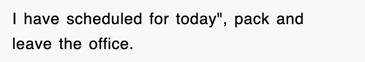 I have scheduled for today", pack and leave the office.