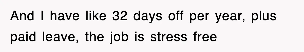 And I have like 32 days off per year, plus paid leave, the job is stress free