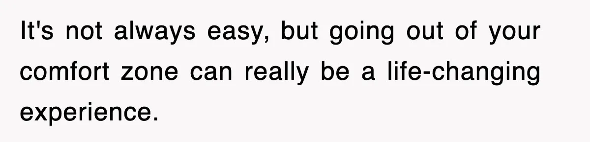 It's not always easy, but going out of your comfort zone can really be a life-changing experience.