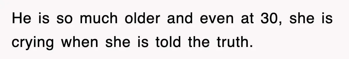 He is so much older and even at 30, she is crying when she is told the truth.